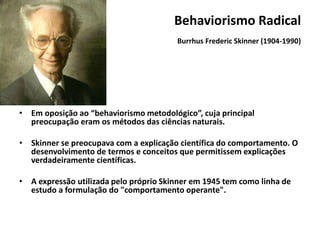 Behaviorismo Radical
Burrhus Frederic Skinner (1904-1990)
•
•
• Em oposição ao “behaviorismo metodológico”, cuja principal
preocupação eram os métodos das ciências naturais.
• Skinner se preocupava com a explicação científica do comportamento. O
desenvolvimento de termos e conceitos que permitissem explicações
verdadeiramente científicas.
• A expressão utilizada pelo próprio Skinner em 1945 tem como linha de
estudo a formulação do "comportamento operante".
 