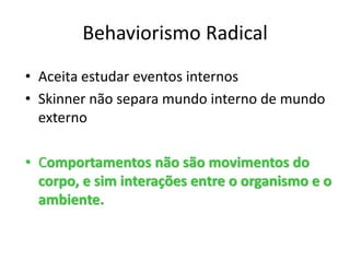 Behaviorismo Radical
• Aceita estudar eventos internos
• Skinner não separa mundo interno de mundo
externo
• Comportamentos não são movimentos do
corpo, e sim interações entre o organismo e o
ambiente.
 