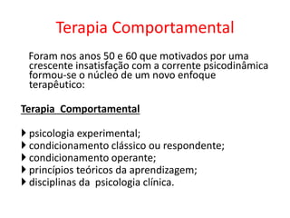 Foram nos anos 50 e 60 que motivados por uma
crescente insatisfação com a corrente psicodinâmica
formou-se o núcleo de um novo enfoque
terapêutico:
Terapia Comportamental
 psicologia experimental;
 condicionamento clássico ou respondente;
 condicionamento operante;
 princípios teóricos da aprendizagem;
 disciplinas da psicologia clínica.
Terapia Comportamental
 