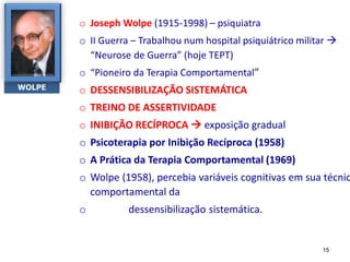o Joseph Wolpe (1915-1998) – psiquiatra
o II Guerra – Trabalhou num hospital psiquiátrico militar 
“Neurose de Guerra” (hoje TEPT)
o “Pioneiro da Terapia Comportamental”
o DESSENSIBILIZAÇÃO SISTEMÁTICA
o TREINO DE ASSERTIVIDADE
o INIBIÇÃO RECÍPROCA  exposição gradual
o Psicoterapia por Inibição Recíproca (1958)
o A Prática da Terapia Comportamental (1969)
o Wolpe (1958), percebia variáveis cognitivas em sua técnic
comportamental da
o dessensibilização sistemática.
WOLPE
15
 