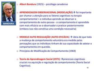 BANDURA
o Albert Bandura (1925) – psicólogo canadense
o APRENDIZAGEM OBSERVACIONAL (MODELAÇÃO) foi importante
por chamar a atenção para os fatores cognitivos na terapia
comportamental = o indivíduo aprende ao observar o
comportamento de outra pessoa - o comportamento é aprendido
com mais eficácia se o observador o praticar posteriormente
(embora isso não constitua uma condição necessária)
o MODELO AUTO-REGULAÇÃO (AUTO-EFICÁCIA)  ideia de que toda
a mudança de comportamento voluntária era medida pelas
percepções que os indivíduos tinham de sua capacidade de adotar o
comportamento em questão.
o Princípios de Modificação do Comportamento (1969)
o Teoria da Aprendizagem Social (1971) processos cognitivos
cruciais na aquisição e regulação do comportamento (Teoria Social
Cognitiva).
16
 