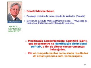 o Donald Meichenbaum
o Psicólogo emérito da Universidade de Waterloo (Canadá)
o Diretor do Instituto Melissa (Miami-Flórida) – Prevenção de
violência e tratamento de vítimas de violência.
o Modificação Comportamental Cognitiva (CBM),
que se concentra na identificação disfuncional
self-talk, a fim de alterar comportamentos
indesejados.
o Ele vê comportamentos como sendo resultados
de nossas próprias auto-verbalizações.
Meichenbaum
17
“Um dos 10
psicoterapeutas
mais influentes
do século XX”
 