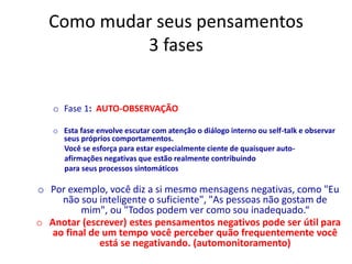Como mudar seus pensamentos
3 fases
o Fase 1: AUTO-OBSERVAÇÃO
o Esta fase envolve escutar com atenção o diálogo interno ou self-talk e observar
seus próprios comportamentos.
Você se esforça para estar especialmente ciente de quaisquer auto-
afirmações negativas que estão realmente contribuindo
para seus processos sintomáticos
o Por exemplo, você diz a si mesmo mensagens negativas, como "Eu
não sou inteligente o suficiente", "As pessoas não gostam de
mim", ou "Todos podem ver como sou inadequado.“
o Anotar (escrever) estes pensamentos negativos pode ser útil para
ao final de um tempo você perceber quão frequentemente você
está se negativando. (automonitoramento)
 