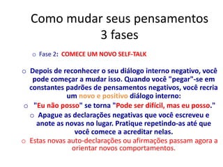 Como mudar seus pensamentos
3 fases
o Fase 2: COMECE UM NOVO SELF-TALK
o Depois de reconhecer o seu diálogo interno negativo, você
pode começar a mudar isso. Quando você "pegar"-se em
constantes padrões de pensamentos negativos, você recria
um novo e positivo diálogo interno:
o "Eu não posso" se torna "Pode ser difícil, mas eu posso."
o Apague as declarações negativas que você escreveu e
anote as novas no lugar. Pratique repetindo-as até que
você comece a acreditar nelas.
o Estas novas auto-declarações ou afirmações passam agora a
orientar novos comportamentos.
 