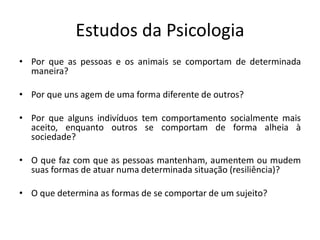 Estudos da Psicologia
• Por que as pessoas e os animais se comportam de determinada
maneira?
• Por que uns agem de uma forma diferente de outros?
• Por que alguns indivíduos tem comportamento socialmente mais
aceito, enquanto outros se comportam de forma alheia à
sociedade?
• O que faz com que as pessoas mantenham, aumentem ou mudem
suas formas de atuar numa determinada situação (resiliência)?
• O que determina as formas de se comportar de um sujeito?
 