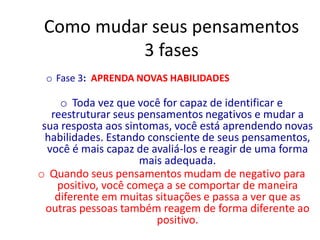 Como mudar seus pensamentos
3 fases
o Fase 3: APRENDA NOVAS HABILIDADES
o Toda vez que você for capaz de identificar e
reestruturar seus pensamentos negativos e mudar a
sua resposta aos sintomas, você está aprendendo novas
habilidades. Estando consciente de seus pensamentos,
você é mais capaz de avaliá-los e reagir de uma forma
mais adequada.
o Quando seus pensamentos mudam de negativo para
positivo, você começa a se comportar de maneira
diferente em muitas situações e passa a ver que as
outras pessoas também reagem de forma diferente ao
positivo.
 