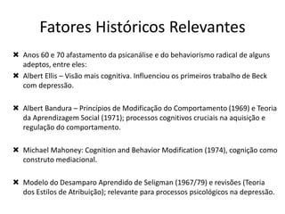  Anos 60 e 70 afastamento da psicanálise e do behaviorismo radical de alguns
adeptos, entre eles:
 Albert Ellis – Visão mais cognitiva. Influenciou os primeiros trabalho de Beck
com depressão.
 Albert Bandura – Princípios de Modificação do Comportamento (1969) e Teoria
da Aprendizagem Social (1971); processos cognitivos cruciais na aquisição e
regulação do comportamento.
 Michael Mahoney: Cognition and Behavior Modification (1974), cognição como
construto mediacional.
 Modelo do Desamparo Aprendido de Seligman (1967/79) e revisões (Teoria
dos Estilos de Atribuição); relevante para processos psicológicos na depressão.
Fatores Históricos Relevantes
 