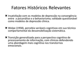  Insatisfação com os modelos de depressão na convergência
entre a psicanálise e o behaviorismo; validade questionável
como modelos de depressão clínica.
 Wolpe (1958), percebia variáveis cognitivas em sua técnica
comportamental da dessensibilização sistemática.
 Transição generalizada para a perspectiva cognitiva de
processamento de informação, com clínicos defendendo
uma abordagem mais cognitiva nos transtornos
emocionais.
Fatores Históricos Relevantes
 