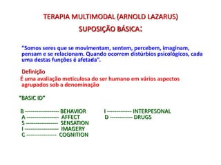 TERAPIA MULTIMODAL (ARNOLD LAZARUS)
SUPOSIÇÃO BÁSICA:
“Somos seres que se movimentam, sentem, percebem, imaginam,
pensam e se relacionam. Quando ocorrem distúrbios psicológicos, cada
uma destas funções é afetada”.
Definição
É uma avaliação meticulosa do ser humano em vários aspectos
agrupados sob a denominação
“BASIC ID”
B ------------------ BEHAVIOR I ------------- INTERPESONAL
A ----------------- AFFECT D ------------ DRUGS
S ----------------- SENSATION
I ------------------ IMAGERY
C ---------------- COGNITION
 