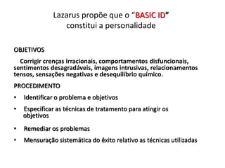 Lazarus propõe que o “BASIC ID”
constitui a personalidade
OBJETIVOS
Corrigir crenças irracionais, comportamentos disfuncionais,
sentimentos desagradáveis, imagens intrusivas, relacionamentos
tensos, sensações negativas e desequilíbrio químico.
PROCEDIMENTO
• Identificar o problema e objetivos
• Especificar as técnicas de tratamento para atingir os
objetivos
• Remediar os problemas
• Mensuração sistemática do êxito relativo as técnicas utilizadas
 