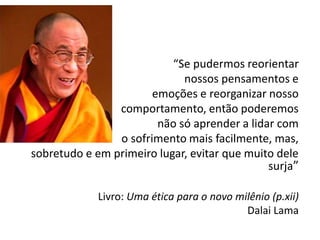 “Se pudermos reorientar
nossos pensamentos e
emoções e reorganizar nosso
comportamento, então poderemos
não só aprender a lidar com
o sofrimento mais facilmente, mas,
sobretudo e em primeiro lugar, evitar que muito dele
surja”
Livro: Uma ética para o novo milênio (p.xii)
Dalai Lama
 