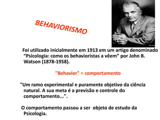 Foi utilizado inicialmente em 1913 em um artigo denominado
“Psicologia: como os behavioristas a vêem” por John B.
Watson (1878-1958).
"Behavior" = comportamento
"Um ramo experimental e puramente objetivo da ciência
natural. A sua meta é a previsão e controle do
comportamento...".
O comportamento passou a ser objeto de estudo da
Psicologia.
 