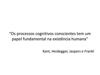 “Os processos cognitivos conscientes tem um
papel fundamental na existência humana”
Kant, Heidegger, Jaspers e Frankl
 