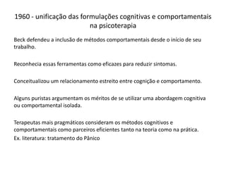 Beck defendeu a inclusão de métodos comportamentais desde o início de seu
trabalho.
Reconhecia essas ferramentas como eficazes para reduzir sintomas.
Conceitualizou um relacionamento estreito entre cognição e comportamento.
Alguns puristas argumentam os méritos de se utilizar uma abordagem cognitiva
ou comportamental isolada.
Terapeutas mais pragmáticos consideram os métodos cognitivos e
comportamentais como parceiros eficientes tanto na teoria como na prática.
Ex. literatura: tratamento do Pânico
1960 - unificação das formulações cognitivas e comportamentais
na psicoterapia
 