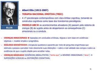 o Albert Ellis (1913-2007)
o TERAPIA RACIONAL EMOTIVA (TREC)
o A 1ª psicoterapia contemporânea com clara ênfase cognitiva, tomando os
construtos cognitivos como base dos transtornos psicológicos.
o MODELO ABC os acontecimentos ativadores (A) passam pelo sistema de
crenças (B) do sujeito antes de despertarem as consequências (C)
emocionais ou a conduta.
ELLIS
35
o CRENÇAS IRRACIONAIS  baseadas em conclusões errôneas, ilógicas e sem base em evidências
objetivas = modelo simples e pragmático.
o DIÁLOGO SOCRÁTICO o terapeuta questiona o paciente por meio de perguntas engenhosas que
estimula a pessoa a perceber mais claramente suas distorções = sobre a real validade das crenças e sobre as
evidências de que o sujeito dispõe para acreditar nelas.
o CRENÇAS BÁSICAS EXIGÊNCIAS ABSOLUTISTAS (“tenho que”) e DEVERES IRRACIONAIS (“devo”) 
SUPOSIÇÕES ILÓGICAS ou DISTORÇÕES COGNITIVAS.
 