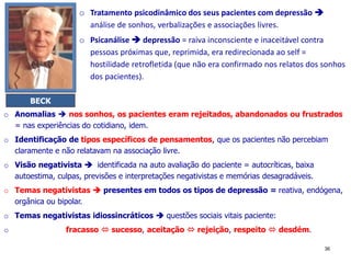 o Tratamento psicodinâmico dos seus pacientes com depressão 
análise de sonhos, verbalizações e associações livres.
o Psicanálise  depressão = raiva inconsciente e inaceitável contra
pessoas próximas que, reprimida, era redirecionada ao self =
hostilidade retrofletida (que não era confirmado nos relatos dos sonhos
dos pacientes).
36
BECK
o Anomalias  nos sonhos, os pacientes eram rejeitados, abandonados ou frustrados
= nas experiências do cotidiano, idem.
o Identificação de tipos específicos de pensamentos, que os pacientes não percebiam
claramente e não relatavam na associação livre.
o Visão negativista  identificada na auto avaliação do paciente = autocríticas, baixa
autoestima, culpas, previsões e interpretações negativistas e memórias desagradáveis.
o Temas negativistas  presentes em todos os tipos de depressão = reativa, endógena,
orgânica ou bipolar.
o Temas negativistas idiossincráticos  questões sociais vitais paciente:
o fracasso  sucesso, aceitação  rejeição, respeito  desdém.
 