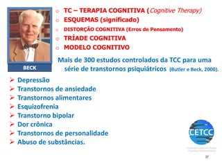 o TC – TERAPIA COGNITIVA (Cognitive Therapy)
o ESQUEMAS (significado)
o DISTORÇÃO COGNITIVA (Erros de Pensamento)
o TRÍADE COGNITIVA
o MODELO COGNITIVO
BECK
37
➢ Depressão
➢ Transtornos de ansiedade
➢ Transtornos alimentares
➢ Esquizofrenia
➢ Transtorno bipolar
➢ Dor crônica
➢ Transtornos de personalidade
➢ Abuso de substâncias.
Mais de 300 estudos controlados da TCC para uma
série de transtornos psiquiátricos (Butler e Beck, 2000).
 