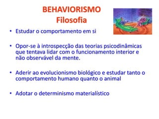 BEHAVIORISMO
Filosofia
• Estudar o comportamento em si
• Opor-se à introspecção das teorias psicodinâmicas
que tentava lidar com o funcionamento interior e
não observável da mente.
• Aderir ao evolucionismo biológico e estudar tanto o
comportamento humano quanto o animal
• Adotar o determinismo materialístico
 