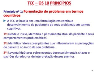Princípio nº 1: Formulação do problema em termos
cognitivos
A TCC se baseia em uma formulação em contínuo
desenvolvimento do paciente e de seus problemas em termos
cognitivos.
1º) Desde o início, identifica o pensamento atual do paciente e seus
comportamentos problemáticos.
2º) Identifica fatores precipitantes que influenciaram as percepções
do paciente no início de seu problema.
3º) Levanta hipóteses sobre eventos desenvolvimentais chaves e
padrões duradouros de interpretação desses eventos.
48
 