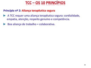 Princípio nº 2: Aliança terapêutica segura
A TCC requer uma aliança terapêutica segura: cordialidade,
empatia, atenção, respeito genuíno e competência.
Boa aliança de trabalho = colaborativa.
49
 