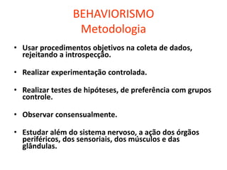 BEHAVIORISMO
Metodologia
• Usar procedimentos objetivos na coleta de dados,
rejeitando a introspecção.
• Realizar experimentação controlada.
• Realizar testes de hipóteses, de preferência com grupos
controle.
• Observar consensualmente.
• Estudar além do sistema nervoso, a ação dos órgãos
periféricos, dos sensoriais, dos músculos e das
glândulas.
 