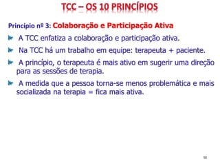 Princípio nº 3: Colaboração e Participação Ativa
A TCC enfatiza a colaboração e participação ativa.
Na TCC há um trabalho em equipe: terapeuta + paciente.
A princípio, o terapeuta é mais ativo em sugerir uma direção
para as sessões de terapia.
A medida que a pessoa torna-se menos problemática e mais
socializada na terapia = fica mais ativa.
50
 