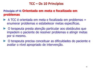 Princípio nº 4: Orientada em meta e focalizada em
problemas
A TCC é orientada em meta e focalizada em problemas =
enumerar problemas e estabelecer metas específicas.
O terapeuta presta atenção particular aos obstáculos que
impedem o paciente de resolver problemas e atingir metas
por si mesmo.
O terapeuta precisa conceituar as dificuldades do paciente e
avaliar o nível apropriado de intervenção.
51
 
