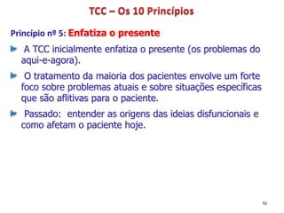 Princípio nº 5: Enfatiza o presente
A TCC inicialmente enfatiza o presente (os problemas do
aqui-e-agora).
O tratamento da maioria dos pacientes envolve um forte
foco sobre problemas atuais e sobre situações específicas
que são aflitivas para o paciente.
Passado: entender as origens das ideias disfuncionais e
como afetam o paciente hoje.
52
 