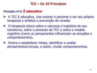 Princípio nº 6: É educativa
A TCC é educativa, visa ensinar o paciente a ser seu próprio
terapeuta e enfatiza a prevenção de recaída.
O terapeuta educa sobre a natureza e trajetória do seu
transtorno, sobre o processo da TCC e sobre o modelo
cognitivo (como os pensamentos influenciam as emoções e
comportamentos).
Ensina a estabelecer metas, identificar e avaliar
pensamentos/crenças, e assim, mudar comportamentos.
53
 