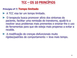 Princípio nº 7: Tempo limitado
A TCC visa ter um tempo limitado.
O terapeuta busca promover alívio dos sintomas do
paciente, facilitar uma remissão do transtorno, ajudá-lo a
resolver seus problemas mais prementes e ensinar-lhe o uso
de ferramentas para que ele esteja mais propenso a evitar a
recaída.
A modificação de crenças disfuncionais muito
rígidas/padrões de comportamento = leva mais tempo.
54
 