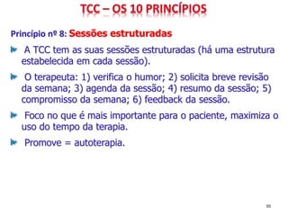 Princípio nº 8: Sessões estruturadas
A TCC tem as suas sessões estruturadas (há uma estrutura
estabelecida em cada sessão).
O terapeuta: 1) verifica o humor; 2) solicita breve revisão
da semana; 3) agenda da sessão; 4) resumo da sessão; 5)
compromisso da semana; 6) feedback da sessão.
Foco no que é mais importante para o paciente, maximiza o
uso do tempo da terapia.
Promove = autoterapia.
55
 