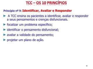 Princípio nº 9: Identificar, Avaliar e Responder
A TCC ensina os pacientes a identificar, avaliar e responder
a seus pensamentos e crenças disfuncionais.
focalizar um problema específico;
identificar o pensamento disfuncional;
avaliar a validade do pensamento;
projetar um plano de ação.
56
 