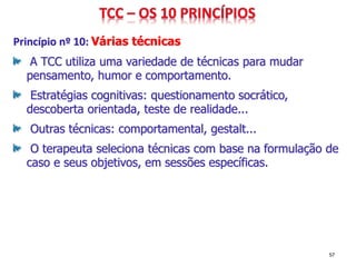 Princípio nº 10: Várias técnicas
A TCC utiliza uma variedade de técnicas para mudar
pensamento, humor e comportamento.
Estratégias cognitivas: questionamento socrático,
descoberta orientada, teste de realidade...
Outras técnicas: comportamental, gestalt...
O terapeuta seleciona técnicas com base na formulação de
caso e seus objetivos, em sessões específicas.
57
 