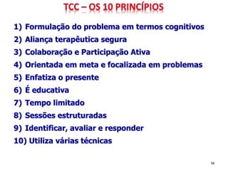 1) Formulação do problema em termos cognitivos
2) Aliança terapêutica segura
3) Colaboração e Participação Ativa
4) Orientada em meta e focalizada em problemas
5) Enfatiza o presente
6) É educativa
7) Tempo limitado
8) Sessões estruturadas
9) Identificar, avaliar e responder
10) Utiliza várias técnicas
58
 
