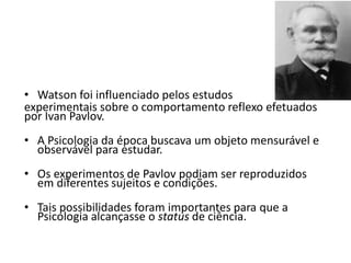 • Watson foi influenciado pelos estudos
experimentais sobre o comportamento reflexo efetuados
por Ivan Pavlov.
• A Psicologia da época buscava um objeto mensurável e
observável para estudar.
• Os experimentos de Pavlov podiam ser reproduzidos
em diferentes sujeitos e condições.
• Tais possibilidades foram importantes para que a
Psicologia alcançasse o status de ciência.
 