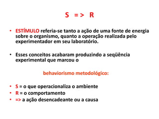 S = > R
• ESTÍMULO referia-se tanto a ação de uma fonte de energia
sobre o organismo, quanto a operação realizada pelo
experimentador em seu laboratório.
• Esses conceitos acabaram produzindo a seqüência
experimental que marcou o
behaviorismo metodológico:
• S = o que operacionaliza o ambiente
• R = o comportamento
• => a ação desencadeante ou a causa
 