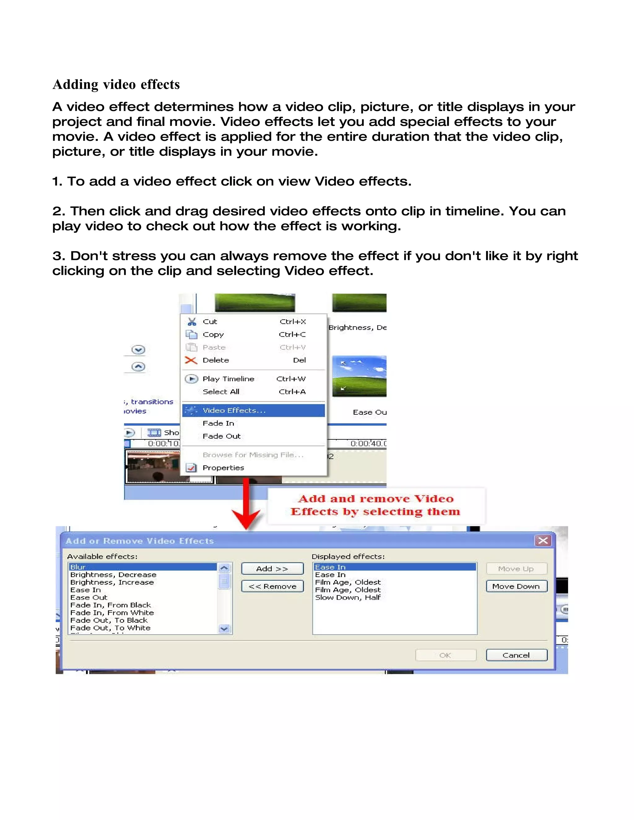 Adding video effects
A video effect determines how a video clip, picture, or title displays in your
project and final movie. Video effects let you add special effects to your
movie. A video effect is applied for the entire duration that the video clip,
picture, or title displays in your movie.

1. To add a video effect click on view Video effects.

2. Then click and drag desired video effects onto clip in timeline. You can
play video to check out how the effect is working.

3. Don't stress you can always remove the effect if you don't like it by right
clicking on the clip and selecting Video effect.
 