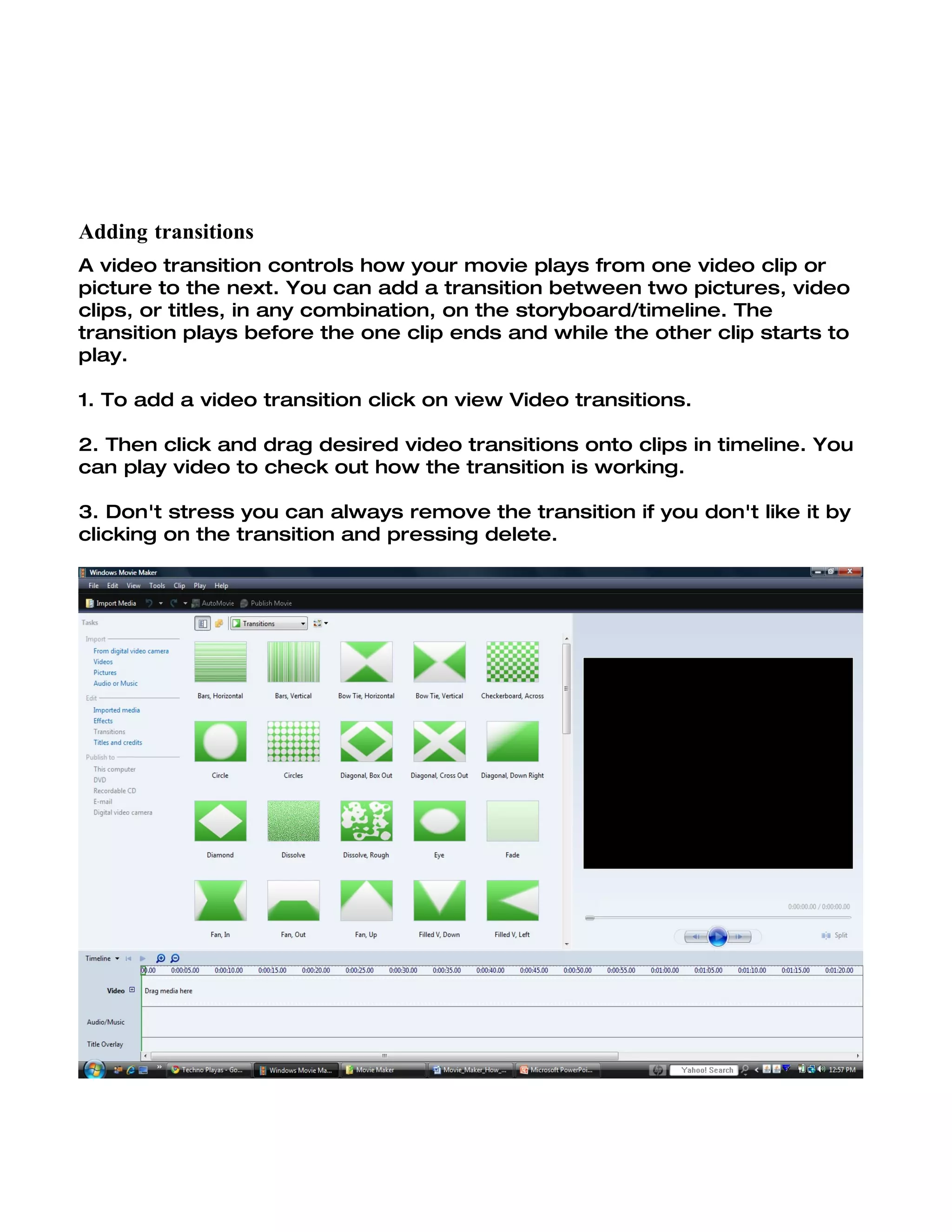 Adding transitions
A video transition controls how your movie plays from one video clip or
picture to the next. You can add a transition between two pictures, video
clips, or titles, in any combination, on the storyboard/timeline. The
transition plays before the one clip ends and while the other clip starts to
play.

1. To add a video transition click on view Video transitions.

2. Then click and drag desired video transitions onto clips in timeline. You
can play video to check out how the transition is working.

3. Don't stress you can always remove the transition if you don't like it by
clicking on the transition and pressing delete.
 