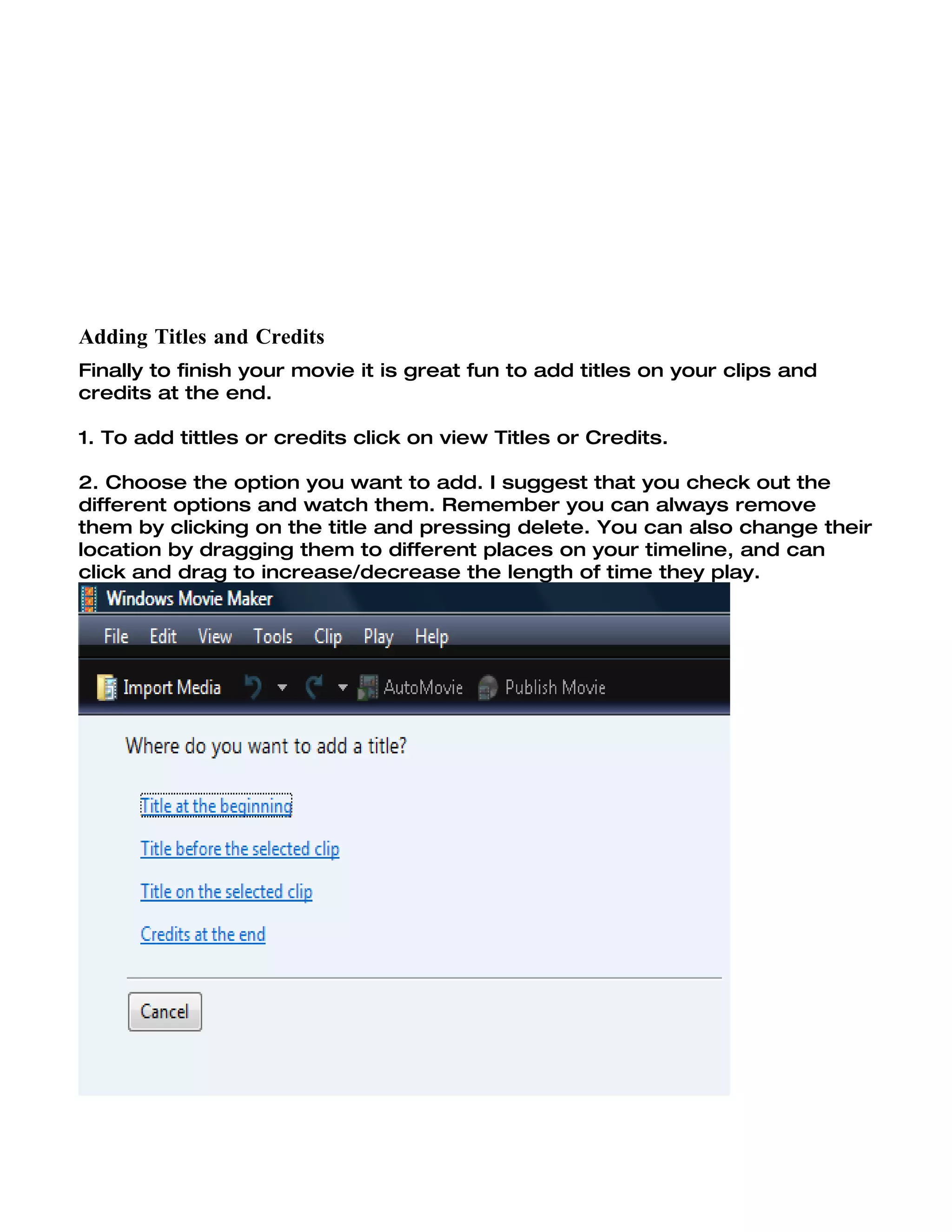Adding Titles and Credits
Finally to finish your movie it is great fun to add titles on your clips and
credits at the end.

1. To add tittles or credits click on view Titles or Credits.

2. Choose the option you want to add. I suggest that you check out the
different options and watch them. Remember you can always remove
them by clicking on the title and pressing delete. You can also change their
location by dragging them to different places on your timeline, and can
click and drag to increase/decrease the length of time they play.
 