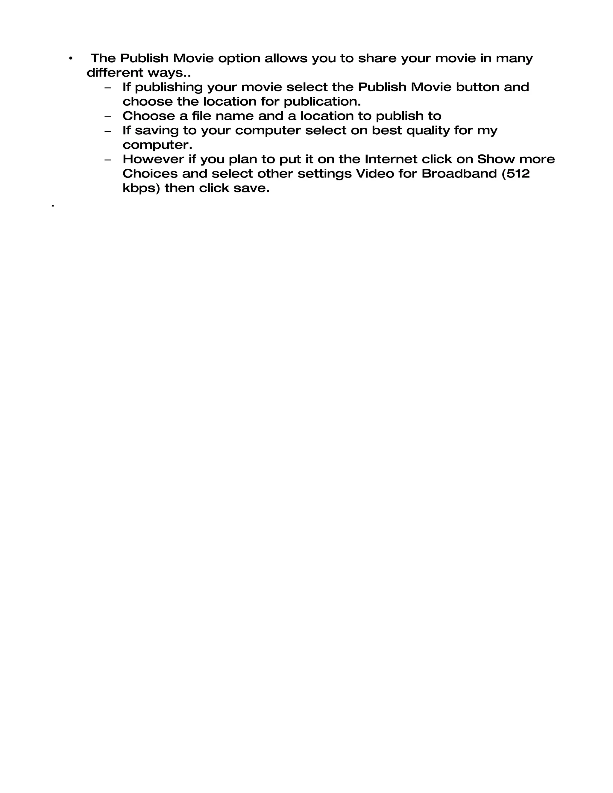 •   The Publish Movie option allows you to share your movie in many
        different ways..
           – If publishing your movie select the Publish Movie button and
              choose the location for publication.
           – Choose a file name and a location to publish to
           – If saving to your computer select on best quality for my
              computer.
           – However if you plan to put it on the Internet click on Show more
              Choices and select other settings Video for Broadband (512
              kbps) then click save.
.
 