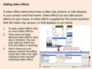 Adding video effects
A video effect determines how a video clip, picture, or title displays
in your project and final movie. Video effects let you add special
effects to your movie. A video effect is applied for the entire duration
that the video clip, picture, or title displays in our movie
1. To add a video effect click
on view Video effects.
2. Then click and drag
desired video effects onto
clip in timeline. You can
play video to check out
how the effect is working.
3. Don't stress you can
always remove the effect
if you don't like it by right
clicking on the clip and
selecting Video effect.
 