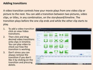 Adding transitions
A video transition controls how your movie plays from one video clip or
picture to the next. You can add a transition between two pictures, video
clips, or titles, in any combination, on the storyboard/timeline. The
transition plays before the one clip ends and while the other clip starts to
play.
1. To add a video transition
click on view Video
transitions.
2. Then click and drag
desired video transitions
onto clips in timeline.
You can play video to
check out how the
transition is working.
3. Don't stress you can
always remove the
transition if you don't
like it by clicking on the
transition and pressing
delete.
 
