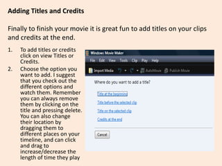Adding Titles and Credits
Finally to finish your movie it is great fun to add titles on your clips
and credits at the end.
1. To add titles or credits
click on view Titles or
Credits.
2. Choose the option you
want to add. I suggest
that you check out the
different options and
watch them. Remember
you can always remove
them by clicking on the
title and pressing delete.
You can also change
their location by
dragging them to
different places on your
timeline, and can click
and drag to
increase/decrease the
length of time they play
 