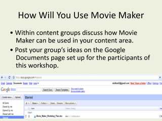 How Will You Use Movie Maker
• Within content groups discuss how Movie
Maker can be used in your content area.
• Post your group’s ideas on the Google
Documents page set up for the participants of
this workshop.
 