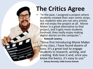 The Critics Agree
• "In the past, I assigned a project where
students created their own comic strips,
but students who are not very artistic
did not enjoy the project at all. Movie
Maker is a great alternative to that
project, and it gets more students
involved; they really enjoy making
digital stories on the computer.".
– Rebecah Lowery,
• "Since first introducing Movie Maker
in my class, I have found dozens of
uses. It's a great tool to engage
students in research, writing, and
creating. Kids love it and, once you
know the basics, it's easy to use.“
– Betsey Kennedy, Cobb County Schools
 