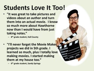 Students Love It Too!
• "It was great to take pictures and
videos about an author and turn
them into an actual movie. I know
so much more about Hawthorne
now than I would have from just
taking notes.“
– 8th grade student, Hall County
• "I'll never forget the Movie Maker
projects we did in 5th grade. I
learned so much, plus I totally love
making movies. I started making
them at my house too.“
– 6th grade student, Sandy Springs
 