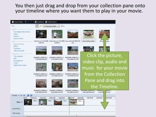 You then just drag and drop from your collection pane onto
your timeline where you want them to play in your movie.
Click the picture,
video clip, audio and
music for your movie
from the Collection
Pane and drag into
the Timeline.
 