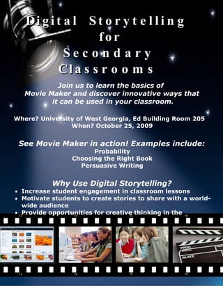Di g i t a l S t o r y t e l l i n g
                  for
            Sec o n d a ry
          Cl a s s r o o m s
            Join us to learn the basics of
   Movie Maker and discover innovative ways that
          it can be used in your classroom.

Where? University of West Georgia, Ed Building Room 205
                When? October 25, 2009


 See Movie Maker in action! Examples include:
                       Probability
                 Choosing the Right Book
                   Persuasive Writing


           Why Use Digital Storytelling?
• Increase student engagement in classroom lessons
• Motivate students to create stories to share with a world-
  wide audience
• Provide opportunities for creative thinking in the
  classroom
 