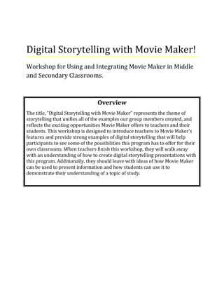Digital Storytelling with Movie Maker!
Workshop for Using and Integrating Movie Maker in Middle
and Secondary Classrooms.
Overview
The title, “Digital Storytelling with Movie Maker” represents the theme of
storytelling that unifies all of the examples our group members created, and
reflects the exciting opportunities Movie Maker offers to teachers and their
students. This workshop is designed to introduce teachers to Movie Maker’s
features and provide strong examples of digital storytelling that will help
participants to see some of the possibilities this program has to offer for their
own classrooms. When teachers finish this workshop, they will walk away
with an understanding of how to create digital storytelling presentations with
this program. Additionally, they should leave with ideas of how Movie Maker
can be used to present information and how students can use it to
demonstrate their understanding of a topic of study.
 