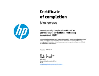 Certificate
of completion
has successfully completed the HP LIFE e-
Learning course on “Customer relationship
management (CRM)”
Through this self-paced online course, totaling approximately 1 Contact Hour, the above participant
actively engaged in an exploration of the customer relationship management (CRM) process,
learning why a CRM tool is bene cial and how to use contact management software as a CRM tool
for the participant's own business.
Presented
Nate Hurst
Sustainability Innovation Officer
HP Inc.
hplife.edcastcloud.com/verify/23_KUqUc
loies gerges
2016-03-10
 